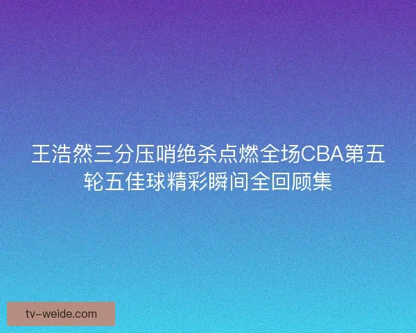 王浩然三分压哨绝杀点燃全场CBA第五轮五佳球精彩瞬间全回顾集 王浩然三分压哨绝杀点燃全场CBA第五轮五佳球精彩瞬间全回顾集