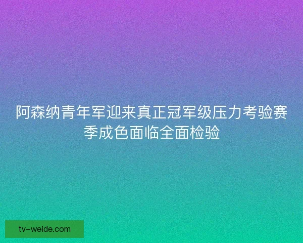 阿森纳青年军迎来真正冠军级压力考验赛季成色面临全面检验 阿森纳青年军迎来真正冠军级压力考验赛季成色面临全面检验