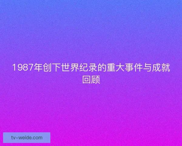 1987年创下世界纪录的重大事件与成就回顾 1987年创下世界纪录的重大事件与成就回顾