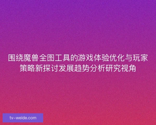围绕魔兽全图工具的游戏体验优化与玩家策略新探讨发展趋势分析研究视角 围绕魔兽全图工具的游戏体验优化与玩家策略新探讨发展趋势分析研究视角