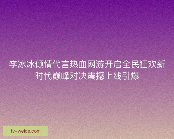李冰冰倾情代言热血网游开启全民狂欢新时代巅峰对决震撼上线引爆 李冰冰倾情代言热血网游开启全民狂欢新时代巅峰对决震撼上线引爆