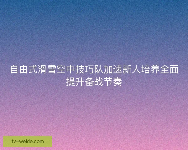 自由式滑雪空中技巧队加速新人培养全面提升备战节奏