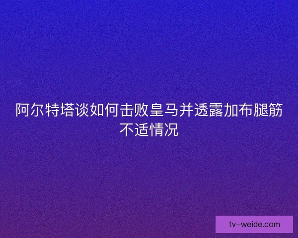 阿尔特塔谈如何击败皇马并透露加布腿筋不适情况