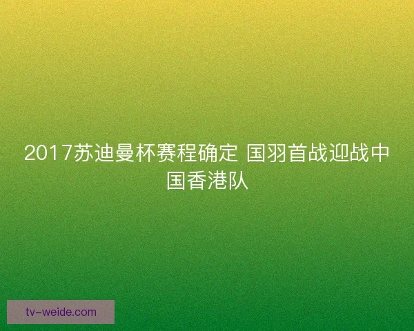 2017苏迪曼杯赛程确定 国羽首战迎战中国香港队