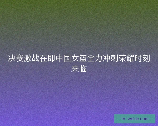 决赛激战在即中国女篮全力冲刺荣耀时刻来临