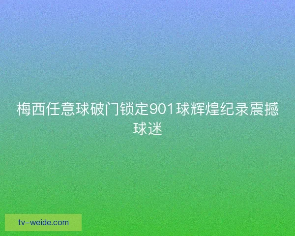 梅西任意球破门锁定901球辉煌纪录震撼球迷