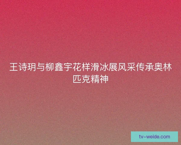 王诗玥与柳鑫宇花样滑冰展风采传承奥林匹克精神 王诗玥与柳鑫宇花样滑冰展风采传承奥林匹克精神