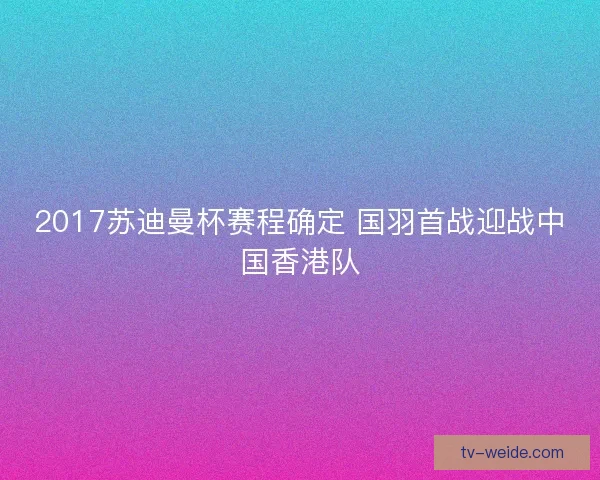 2017苏迪曼杯赛程确定 国羽首战迎战中国香港队