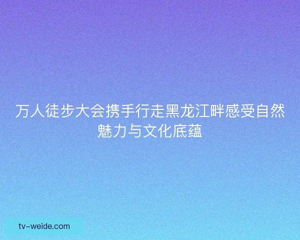 万人徒步大会携手行走黑龙江畔感受自然魅力与文化底蕴