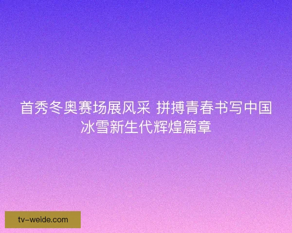 首秀冬奥赛场展风采 拼搏青春书写中国冰雪新生代辉煌篇章