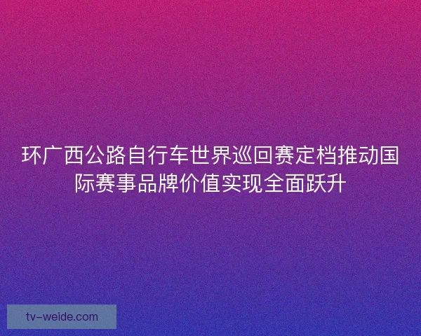 环广西公路自行车世界巡回赛定档推动国际赛事品牌价值实现全面跃升