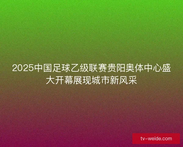 2025中国足球乙级联赛贵阳奥体中心盛大开幕展现城市新风采 2025中国足球乙级联赛贵阳奥体中心盛大开幕展现城市新风采