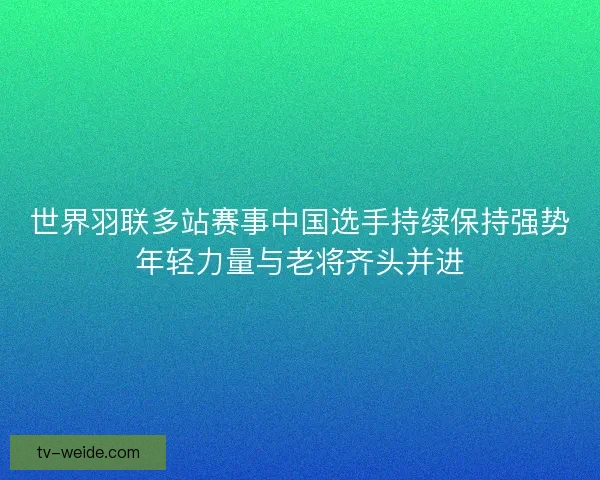 世界羽联多站赛事中国选手持续保持强势年轻力量与老将齐头并进 世界羽联多站赛事中国选手持续保持强势年轻力量与老将齐头并进