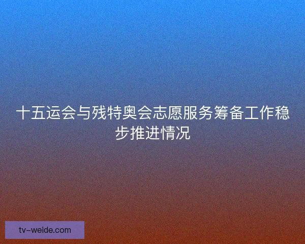 十五运会与残特奥会志愿服务筹备工作稳步推进情况 十五运会与残特奥会志愿服务筹备工作稳步推进情况