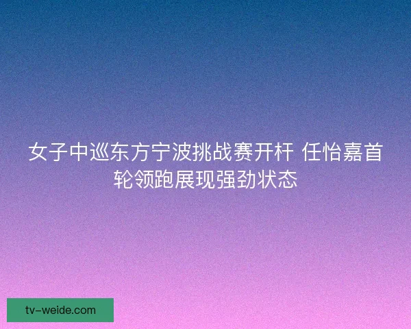 女子中巡东方宁波挑战赛开杆 任怡嘉首轮领跑展现强劲状态
