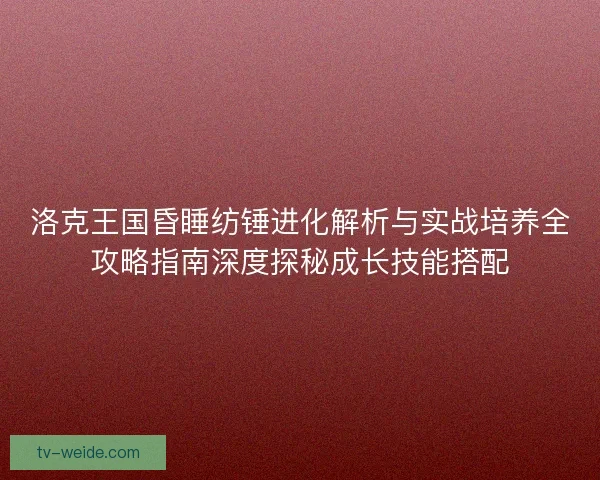 洛克王国昏睡纺锤进化解析与实战培养全攻略指南深度探秘成长技能搭配